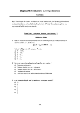 99
Chapitre n°4 : Introduction à la physique des ondes
Exercices
Nous n’avons pas de séance d’ED pour les ondes. Cependant, ces QCM supplémentaires
sont destinés à ceux qui souhaitent aller plus loin. A l’instar des autres chapitres, une
correction détaillée vous sera fournie.
Exercice 1 : Fonction d’onde sinusoïdale (*)
Rédacteur : Adrien
1) Soit une onde sinusoïdale représentée par une fonction , qui se déplace avec un
célérité de . On donne :
Calculer la fréquence et la longueur d’onde :
A)
B)
C)
D)
E)
2) Parmi ces propositions, laquelle ou lesquelles sont exactes ?
A) L’onde est stationnaire.
B) L’onde se déplace vers les x croissants
C) L’onde se déplace vers les x décroissants
D) L’onde est périodique.
E) Cette onde déplace de la matière sans transport d’énergie
3) A un instant donné, quel est la distance entre deux nœuds ?
A)
B)
C)
D)
E)
 