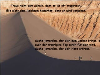 Traue nicht dem Schein, denn er ist oft trügerisch. Eile nicht dem Reichtum hinterher, denn er wird vergehen. Suche jemanden, der dich zum Lachen bringt, damit auch der traurigste Tag schön für dich wird.  Suche jemanden, der dein Herz erfreut. 