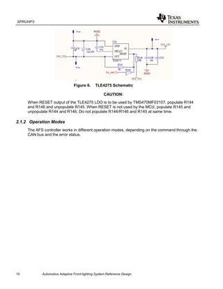 SPRUHP3
10 Automotive Adaptive Front-lighting System Reference Design
Figure 6. TLE4275 Schematic
CAUTION:
When RESET output of the TLE4275 LDO is to be used by TMS470MF03107, populate R144
and R146 and unpopulate R145. When RESET is not used by the MCU, populate R145 and
unpopulate R144 and R146. Do not populate R144/R146 and R145 at same time.
2.1.2 Operation Modes
The AFS controller works in different operation modes, depending on the command through the
CAN bus and the error status.
 
