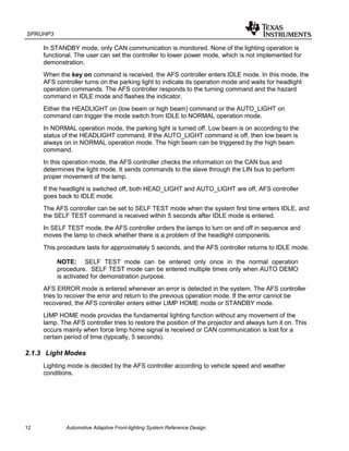 SPRUHP3
12 Automotive Adaptive Front-lighting System Reference Design
In STANDBY mode, only CAN communication is monitored. None of the lighting operation is
functional. The user can set the controller to lower power mode, which is not implemented for
demonstration.
When the key on command is received, the AFS controller enters IDLE mode. In this mode, the
AFS controller turns on the parking light to indicate its operation mode and waits for headlight
operation commands. The AFS controller responds to the turning command and the hazard
command in IDLE mode and flashes the indicator.
Either the HEADLIGHT on (low beam or high beam) command or the AUTO_LIGHT on
command can trigger the mode switch from IDLE to NORMAL operation mode.
In NORMAL operation mode, the parking light is turned off. Low beam is on according to the
status of the HEADLIGHT command. If the AUTO_LIGHT command is off, then low beam is
always on in NORMAL operation mode. The high beam can be triggered by the high beam
command.
In this operation mode, the AFS controller checks the information on the CAN bus and
determines the light mode. It sends commands to the slave through the LIN bus to perform
proper movement of the lamp.
If the headlight is switched off, both HEAD_LIGHT and AUTO_LIGHT are off, AFS controller
goes back to IDLE mode.
The AFS controller can be set to SELF TEST mode when the system first time enters IDLE, and
the SELF TEST command is received within 5 seconds after IDLE mode is entered.
In SELF TEST mode, the AFS controller orders the lamps to turn on and off in sequence and
moves the lamp to check whether there is a problem of the headlight components.
This procedure lasts for approximately 5 seconds, and the AFS controller returns to IDLE mode.
NOTE: SELF TEST mode can be entered only once in the normal operation
procedure. SELF TEST mode can be entered multiple times only when AUTO DEMO
is activated for demonstration purpose.
AFS ERROR mode is entered whenever an error is detected in the system. The AFS controller
tries to recover the error and return to the previous operation mode. If the error cannot be
recovered, the AFS controller enters either LIMP HOME mode or STANDBY mode.
LIMP HOME mode provides the fundamental lighting function without any movement of the
lamp. The AFS controller tries to restore the position of the projector and always turn it on. This
occurs mainly when force limp home signal is received or CAN communication is lost for a
certain period of time (typically, 5 seconds).
2.1.3 Light Modes
Lighting mode is decided by the AFS controller according to vehicle speed and weather
conditions.
 
