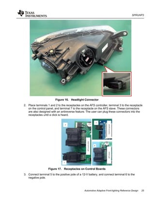SPRUHP3
Automotive Adaptive Front-lighting Reference Design 25
Figure 16. Headlight Connector
2. Place terminals 1 and 2 to the receptacles on the AFS controller, terminal 3 to the receptacle
on the control panel, and terminal 7 to the receptacle on the AFS slave. These connectors
are also designed with an antireverse feature. The user can plug these connectors into the
receptacles until a click is heard.
Figure 17. Receptacles on Control Boards
3. Connect terminal 5 to the positive pole of a 12-V battery, and connect terminal 6 to the
negative pole.
 