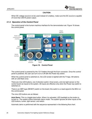 SPRUHP3
26 Automotive Adaptive Front-lighting System Reference Design
CAUTION:
When DC voltage source is to be used instead of a battery, make sure the DC source is capable
of more than 200-W power output.
3.1.2 Operation of the Control Panel
The control panel is the human machine interface for the demonstration set. Figure 18 shows
the control panel.
Figure 18. Control Panel
The control panel is powered by the 12-V battery through the 8-pin connector. Once the control
panel is powered, the user can turn it on or off with the Power key switch.
When the control panel is switched on, the LCD screen is lighted with the TI logo. All buttons
with an LED flash once.
There are nine LED buttons, one 3-direction switch, three tuners, and one light sensor on the
control board as inputs to the system. All inputs are effective only when the Power key switch is
switched on.
There is an SMT-type (RESET) switch on the board; this switch is a reset signal to the MCU on
the control panel.
The nine LED buttons are as follows:
Auto Demo: This is a toggle-type button. When it is activated, LED backlight on the button is
turned on. The system enters automatic demo mode. The system ignores all other inputs of the
LED buttons, tuners, light sensor, and switch.
Automatic demo is performed with the sequence represented in the following flow chart:
 