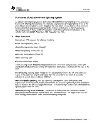 SPRUHP3
Automotive Adaptive Front-lighting Reference Design 3
1 Functions of Adaptive Front-lighting System
An adaptive front-lighting system is defined as in ECE324-R123 as “a lighting device, providing
beams with differing characteristics for automatic adaptation to varying conditions of use of the
dipped-beam (passing beam) and, if it applies, the main-beam (driving-beam) with a minimum
functional content; such systems consist of the "system control", one or more "supply and
operating device(s)", if any, and the "installation units" of the right and of the left side of the
vehicle” (refer to ECE324, Addendum 122: Regulation No. 123).
1.1 Major Functions
Basically, an AFS provides the following functions:
• Town passing beam (Class V)
• Basic/Country passing beam (Class C)
• Motorway passing beam (Class E)
• Wet-road passing beam (Class W)
• Static cornering light
• Dynamic swivel/level lighting
Town passing beam (Class V): At speeds below 50 km/h, town light provides a wider light
distribution at reduced range, helping drivers to more clearly see pedestrians on the edge of the
road.
Basic/Country passing beam (Class C): The basic light illuminates the left- and right-hand
edges of the road more brightly and widely than the conventional low beam. It is usually
activated at speeds between 50 and 100 km/h.
Motorway passing beam (Class E): Motorway light improves vision on highways and
expressways. From 100 km/h, this beam illuminates the roadway significantly further ahead and
focuses more on the left-hand edge of the road. The motorway light switches on automatically at
speeds greater than 100 km/h.
Wet-road passing beam (Class W): This beam is activated when the rain sensor detects
precipitation or the windshield wipers are on for 2 minutes or more. The edges of the road are
more strongly illuminated for better orientation to the guiding lines.
 
