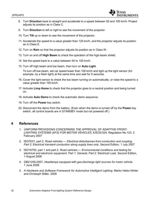 SPRUHP3
32 Automotive Adaptive Front-lighting System Reference Design
8. Turn Direction back to straight and accelerate to a speed between 50 and 100 km/h. Project
adjusts its position as in Class C.
9. Turn Direction to left or right to see the movement of the projector.
10. Turn Tilt up or down to see the movement of the projector.
11. Accelerate the speed to a value greater than 120 km/h, and the projector adjusts its position
as in Class E.
12. Turn on Rain so that the projector adjusts its position as in Class W.
13. Turn on and off High Beam to check the operation of the high-beam shield.
14. Set the speed back to a value between 50 to 100 km/h.
15. Turn off high beam and low beam, then turn on Auto Light.
To turn off low beam, set car speed lower than 100 km/h and light up the light sensor (for
example, by a flash light) at the same time and wait for 5 seconds.
16. Cover the light sensor to check the low beam turning on automatically, or raise the speed to a
value greater than 100 km/h.
17. Activate Limp Home to check that the projector goes to a neutral position and being turned
on.
18. Activate Auto Demo to check the automatic demo sequence.
19. Turn off the Power key switch.
20. Disconnect the demo from the battery. (Even when the demo is turned off by the Power key
switch, all control boards are in STANDBY mode but not powered off.)
4 References
1. UNIFORM PROVISIONS CONCERNING THE APPROVAL OF ADAPTIVE FRONT-
LIGHTING SYSTEMS (AFS) FOR MOTOR VEHICLES, E/ECE/324, Regulation No.123. 2
February 2007
2. ISO7637, part 2. Road vehicles — Electrical disturbances from conduction and coupling.
Part 2: Electrical transient conduction along supply lines only. Second Edition, 1 July 2007
3. ISO16750, part 1 and part 2. Road vehicles — Environmental conditions and testing for
electrical and electronic equipment. Part 1: General, Part 2: Electrical Load. Second Edition,
1 August 2006
4. GB21259-2007, Headlamps equipped with gas-discharge light sources for motor vehicle.
1 June 2008
5. A Hardware and Software Framework for Automotive Intelligent Lighting. Marko Heiko Hörter
and Christoph Stiller, 2009
 