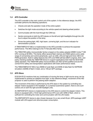 SPRUHP3
Automotive Adaptive Front-lighting Reference Design 7
1.4 AFS Controller
The AFS controller is the main control unit of the system. In the reference design, the AFS
controller performs the following operations:
• Checks and sets the operation mode of the entire system
• Switches the light mode according to the vehicle speed and steering wheel position
• Communicates with the host through the CAN bus
• Sends commands to both the AFS slaves on the left and right headlights through the LIN
bus to adjust the position of the lamp
• Drives the parking light, HID, high beam, cornering light, and the turn indicator for
demonstration purpose
A TMS470MF03107 MCU is implemented on the AFS controller to achieve the expected
performance. This MCU belongs to the TI Hercules MCU family.
The TMS470M safety microcontroller family is based on the widely adopted ARM® Cortex™-M3
CPU running at 80 MHz. This family offers several flash memory and RAM options and a wide
range of connectivity and control peripherals, such as CAN, LIN and high-end timer (HET) for
PWM generation. Built-in safety features like CPU and RAM self-test (BIST) engines, ECC, and
parity checking enable the TMS470M device to support applications that meet the IEC61508
safety standard. The TMS470M safety microcontrollers are AEC-Q100-qualified and are the
correct fit for safety and transportation applications with lower performance needs.
The TMS470MF03107 MCU has 256KB of code flash and 64KB of data flash for EEPROM
emulation (320KB of flash in total), and a 100-pin QFP package.
1.5 AFS Slave
ECE324-R123 mentions that any combination of moving the lamp or light source array can be
implemented to achieve an adaptive front light. In this reference design, movement of the HID
projector is used to perform the passing beam adaption.
The movement of the lamp is performed by the AFS slave in the system by controlling two
stepper motors equipped in the headlight. In a practical automotive system, there is one such
control unit on both the right and left headlight units.
An MSP430F2272 device is implemented on the AFS slave to control the stepper motors. This
device is equipped with a 16-bit high-performance CPU core with 32KB of flash, which is
sufficient for controlling the motor and communication with the LIN master.
The MSP430F2272 device is also chosen because it is a very small 40-pin, QFN package UART
module with LIN support and ultra-low power consumption.
 