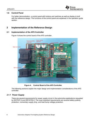 SPRUHP3
8 Automotive Adaptive Front-lighting System Reference Design
1.6 Control Panel
For better demonstration, a control panel with buttons and switches as well as display is built
with the reference design. The functions of the control panel are explained in the operation guide
section.
2 Implementation of the Reference Design
2.1 Implementation of the AFS Controller
Figure 4 shows the control board of the AFS controller.
Figure 4. Control Board of the AFS Controller
The following sections explain the major design and implementation considerations of the AFS
controller.
2.1.1 Power Supply
There are several requirements for power supply circuit in the automotive applications requested
by ISO7637-2 and ISO16750-2. The most important requirements are reverse battery polarity
protection, momentary supply drop, and load dump voltage protection.
 