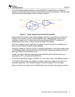 SPRUHP3
Automotive Adaptive Front-lighting Reference Design 9
For reverse battery polarity protection, a power MOSFET is implemented in our reference
solution to provide lower power loss than a serial diode during normal operation mode and better
endurance during reverse battery mode, as shown in Figure 5.
Figure 5. Power Supply Circuit of the AFS Controller
Because the AFS controller in this reference design must drive several lamps as its load with
roughly a 30-A maximum current, a power MOSFET with a relatively larger current driving
capability is chosen here. To reduce cost, an N-channel power MOSFET is chosen and
implemented into the circuit on the ground line for easier circuit design.
As for the momentary power supply drop, two pieces of 330-µF capacitors are added to the
power circuit to improve the power-saving capability.
Load dump voltage is a common concern in automotive applications. Load dump voltage occurs
if a discharged battery is disconnected when the alternator is generating charging current and
other loads remain on the alternator circuit.
Usually, car makers implement suppressors in the alternator side so that the load dump is
suppressed to 45 V, as mentioned by ISO7637-2.
To survive the load dump voltage, a TLE4275 12- to 5-V LDO is used in this reference solution.
TI’s TLE4275 LDO provides the capability to sustain a load dump voltage of up to 45 V in an
automotive application, thus making the design of the power supply circuit much easier.
Figure 6 shows the connection of the TLE4275 LDO in the schematic of the reference solution.
 