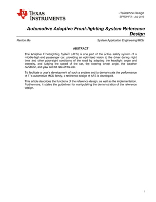 Reference Design
SPRUHP3 – July 2013
1
Automotive Adaptive Front-lighting System Reference
Design
Renton Ma System Application Engineering/MCU
ABSTRACT
The Adaptive Front-lighting System (AFS) is one part of the active safety system of a
middle-high end passenger car, providing an optimized vision to the driver during night
time and other poor-sight conditions of the road by adapting the headlight angle and
intensity, and judging the speed of the car, the steering wheel angle, the weather
condition, and yaw and tilt rate of the car.
To facilitate a user’s development of such a system and to demonstrate the performance
of TI’s automotive MCU family, a reference design of AFS is developed.
This article describes the functions of the reference design, as well as the implementation.
Furthermore, it states the guidelines for manipulating the demonstration of the reference
design.
 