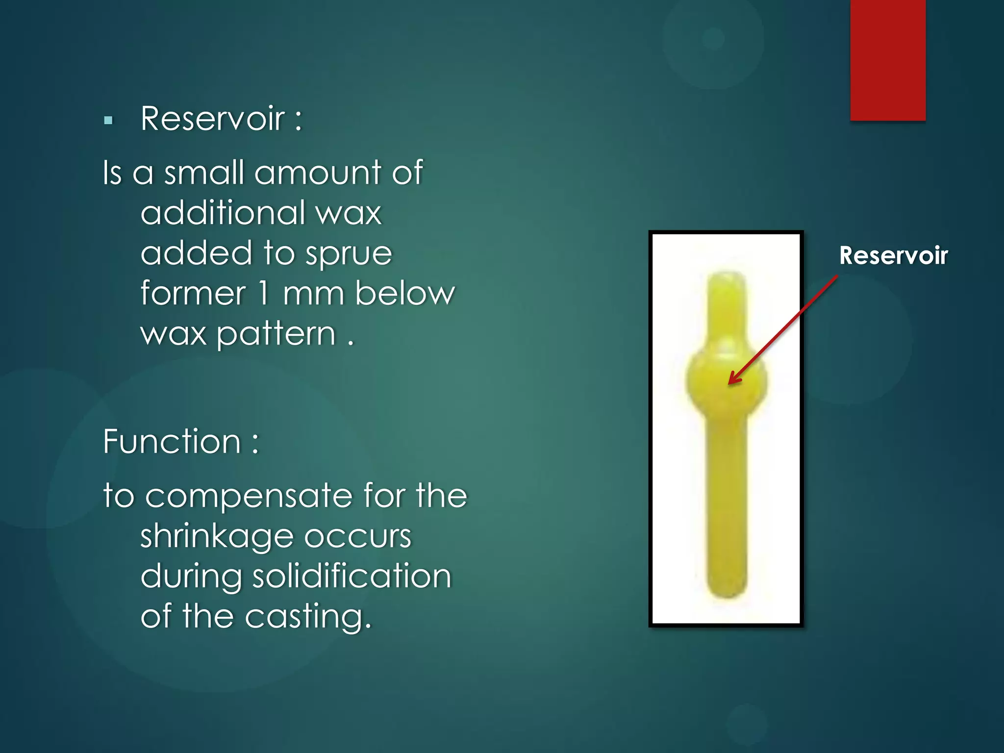 

Reservoir :

Is a small amount of
additional wax
added to sprue
former 1 mm below
wax pattern .

Function :
to compensate for the
shrinkage occurs
during solidification
of the casting.

Reservoir

 