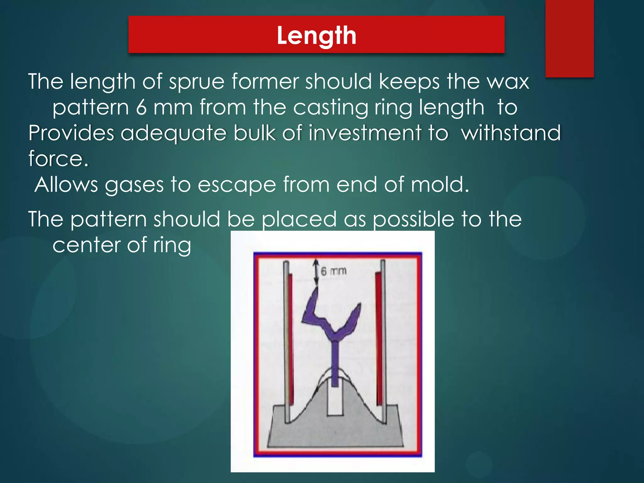 Length
The length of sprue former should keeps the wax
pattern 6 mm from the casting ring length to
Provides adequate bulk of investment to withstand
force.
Allows gases to escape from end of mold.
The pattern should be placed as possible to the
center of ring

 
