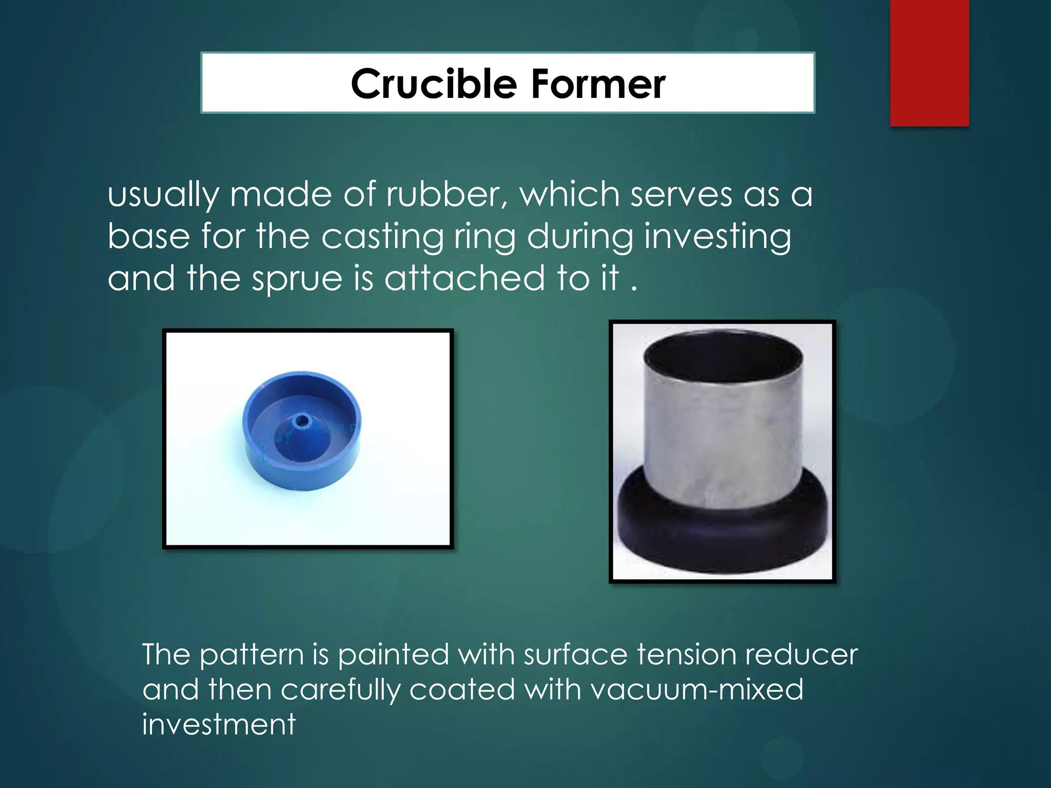 Crucible Former
usually made of rubber, which serves as a
base for the casting ring during investing
and the sprue is attached to it .

The pattern is painted with surface tension reducer
and then carefully coated with vacuum-mixed
investment

 