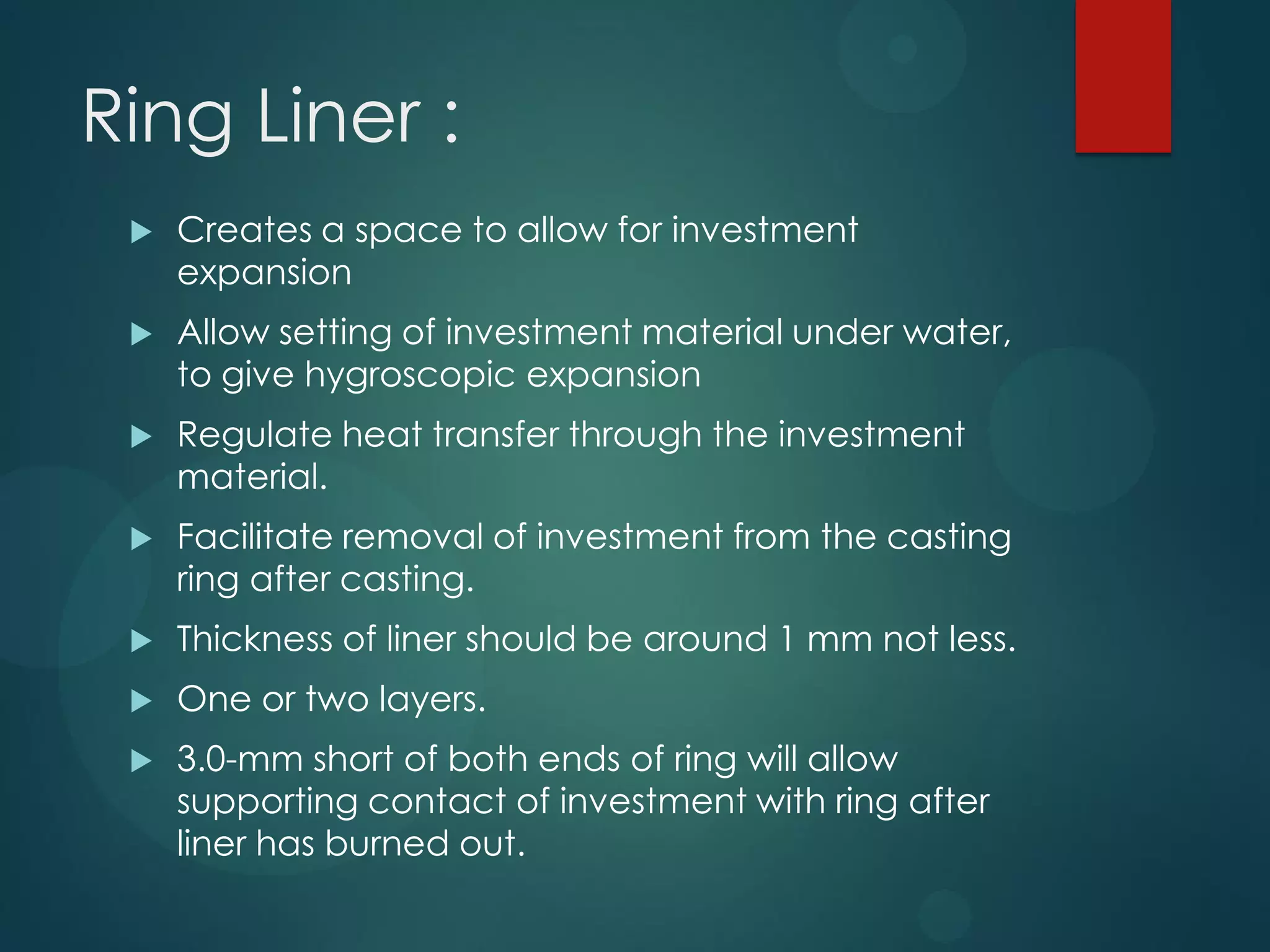 Ring Liner :


Creates a space to allow for investment
expansion



Allow setting of investment material under water,
to give hygroscopic expansion



Regulate heat transfer through the investment
material.



Facilitate removal of investment from the casting
ring after casting.



Thickness of liner should be around 1 mm not less.



One or two layers.



3.0-mm short of both ends of ring will allow
supporting contact of investment with ring after
liner has burned out.

 
