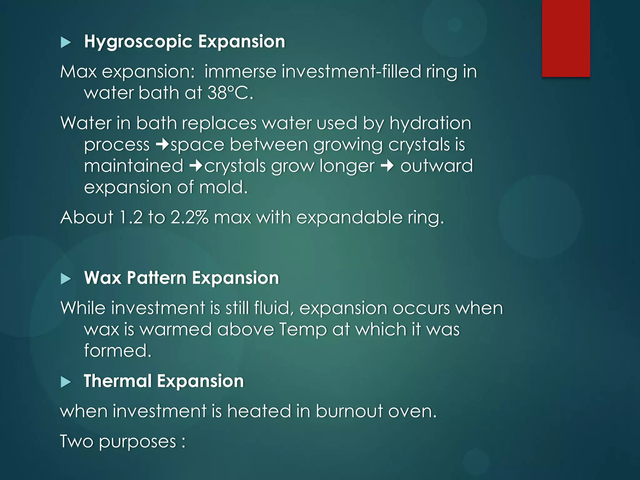 

Hygroscopic Expansion

Max expansion: immerse investment-filled ring in
water bath at 38°C.
Water in bath replaces water used by hydration
process space between growing crystals is
maintained crystals grow longer  outward
expansion of mold.
About 1.2 to 2.2% max with expandable ring.


Wax Pattern Expansion

While investment is still fluid, expansion occurs when
wax is warmed above Temp at which it was
formed.


Thermal Expansion

when investment is heated in burnout oven.
Two purposes :

 
