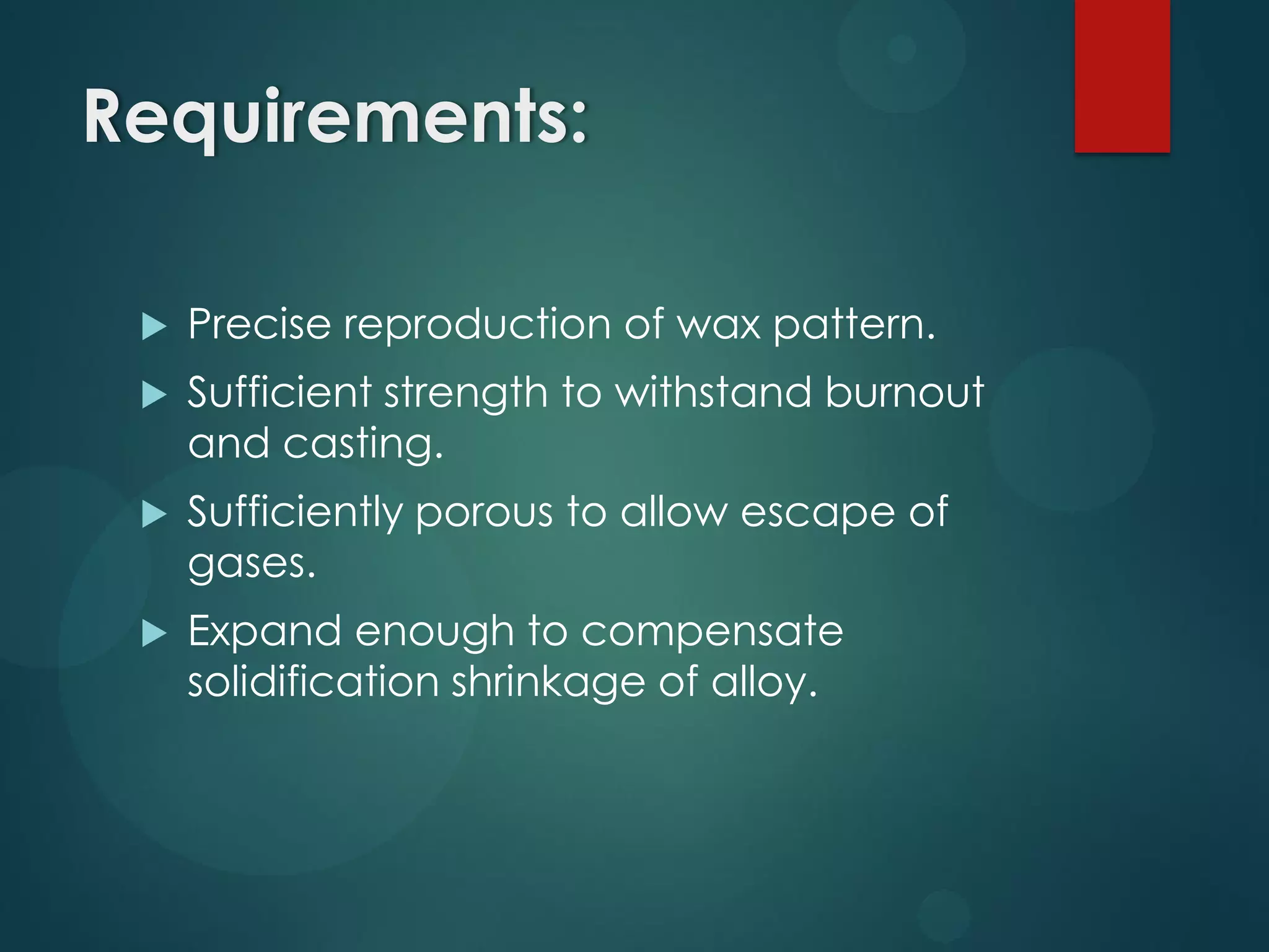Requirements:


Precise reproduction of wax pattern.



Sufficient strength to withstand burnout
and casting.



Sufficiently porous to allow escape of
gases.



Expand enough to compensate
solidification shrinkage of alloy.

 