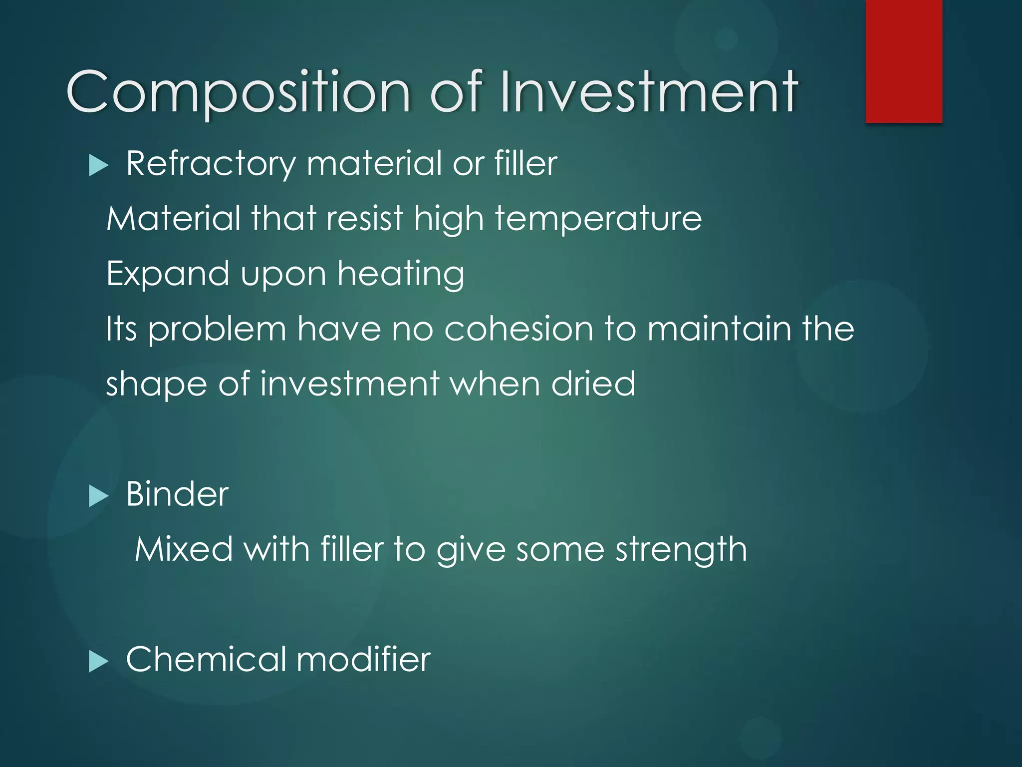 Composition of Investment


Refractory material or filler

Material that resist high temperature

Expand upon heating
Its problem have no cohesion to maintain the
shape of investment when dried


Binder
Mixed with filler to give some strength



Chemical modifier

 