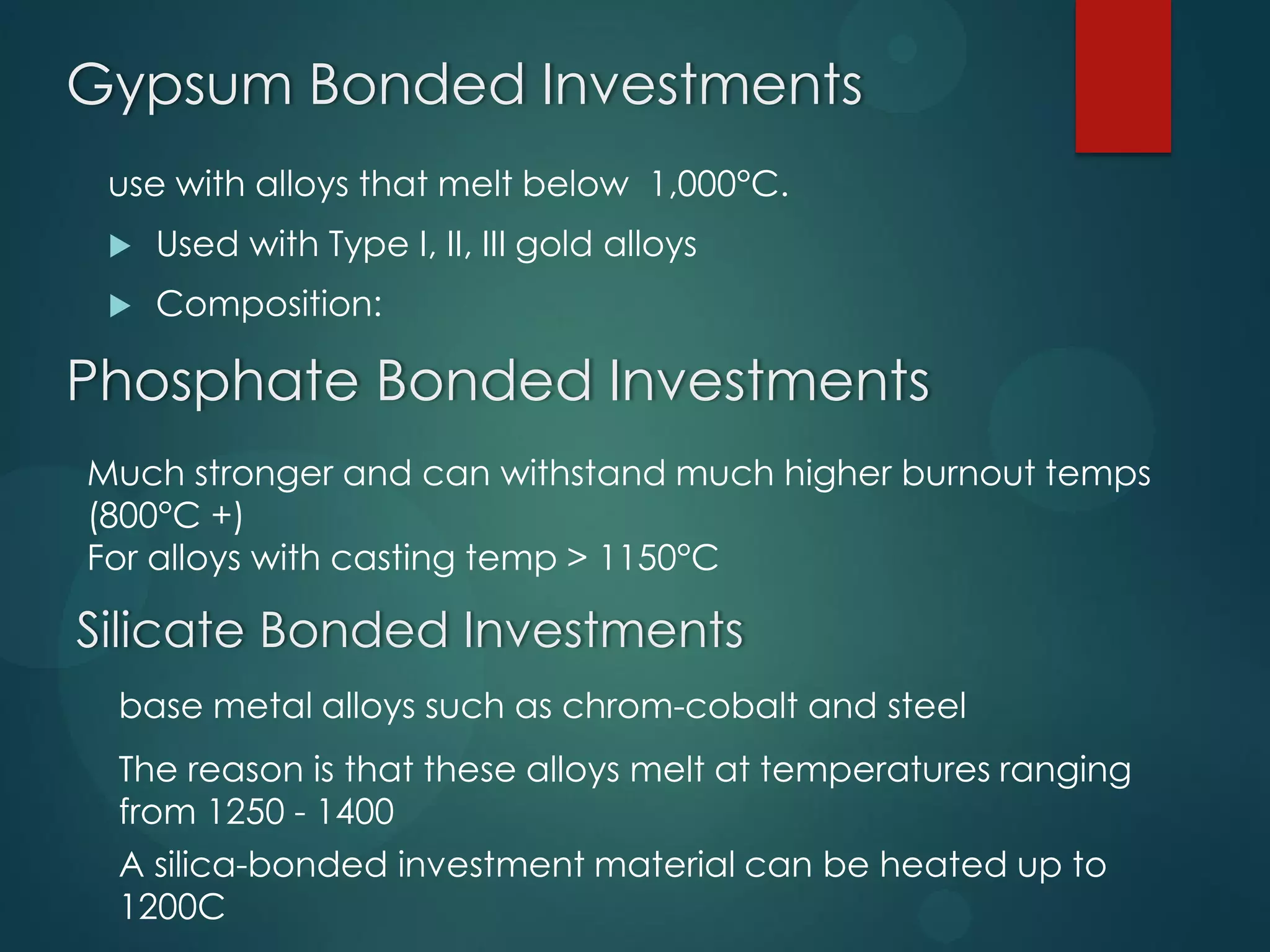 Gypsum Bonded Investments
use with alloys that melt below 1,000°C.


Used with Type I, II, III gold alloys



Composition:

Phosphate Bonded Investments
Much stronger and can withstand much higher burnout temps
(800°C +)
For alloys with casting temp > 1150°C

Silicate Bonded Investments
base metal alloys such as chrom-cobalt and steel

The reason is that these alloys melt at temperatures ranging
from 1250 - 1400
A silica-bonded investment material can be heated up to
1200C

 