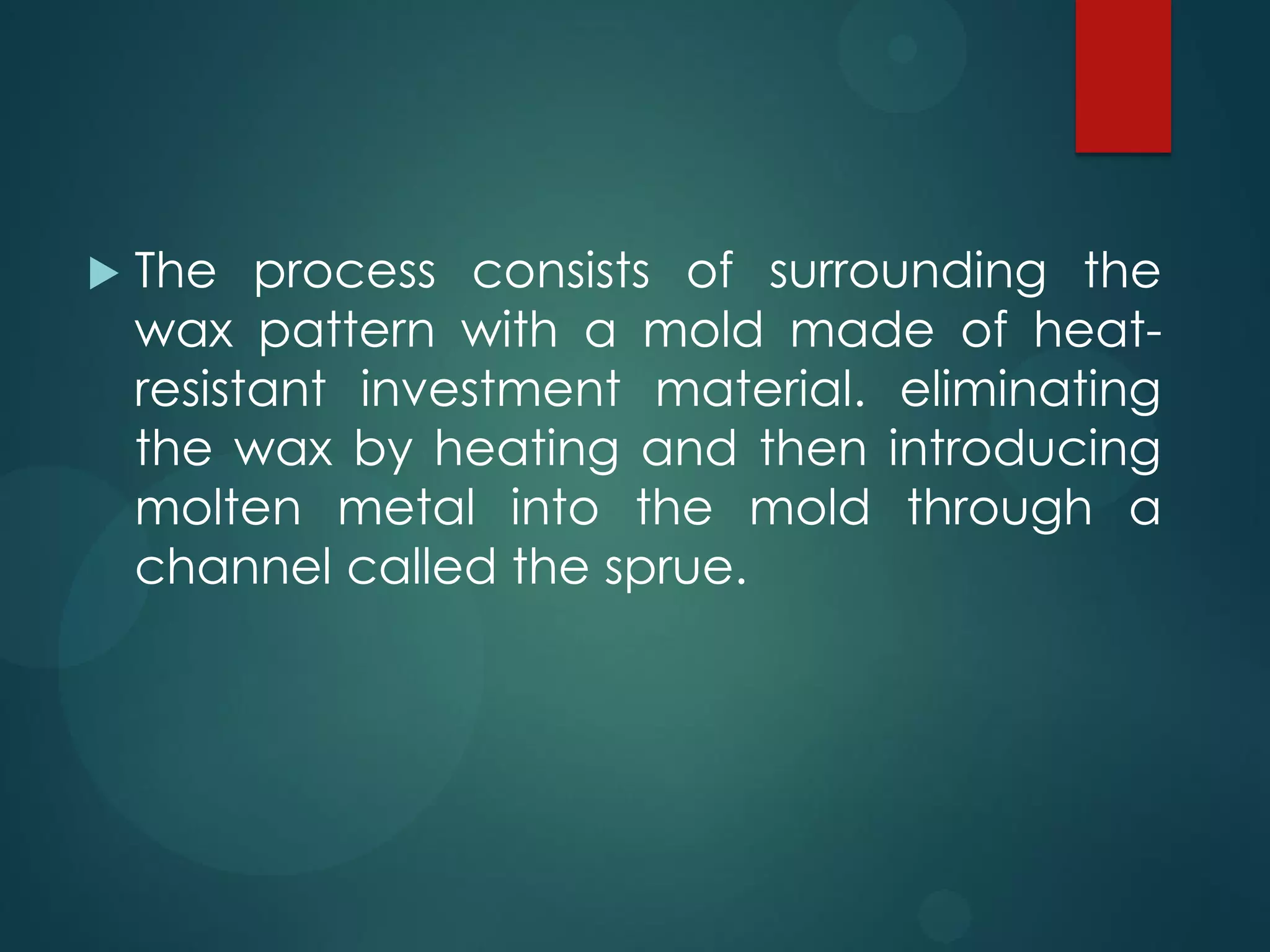

The process consists of surrounding the
wax pattern with a mold made of heatresistant investment material. eliminating
the wax by heating and then introducing
molten metal into the mold through a
channel called the sprue.

 
