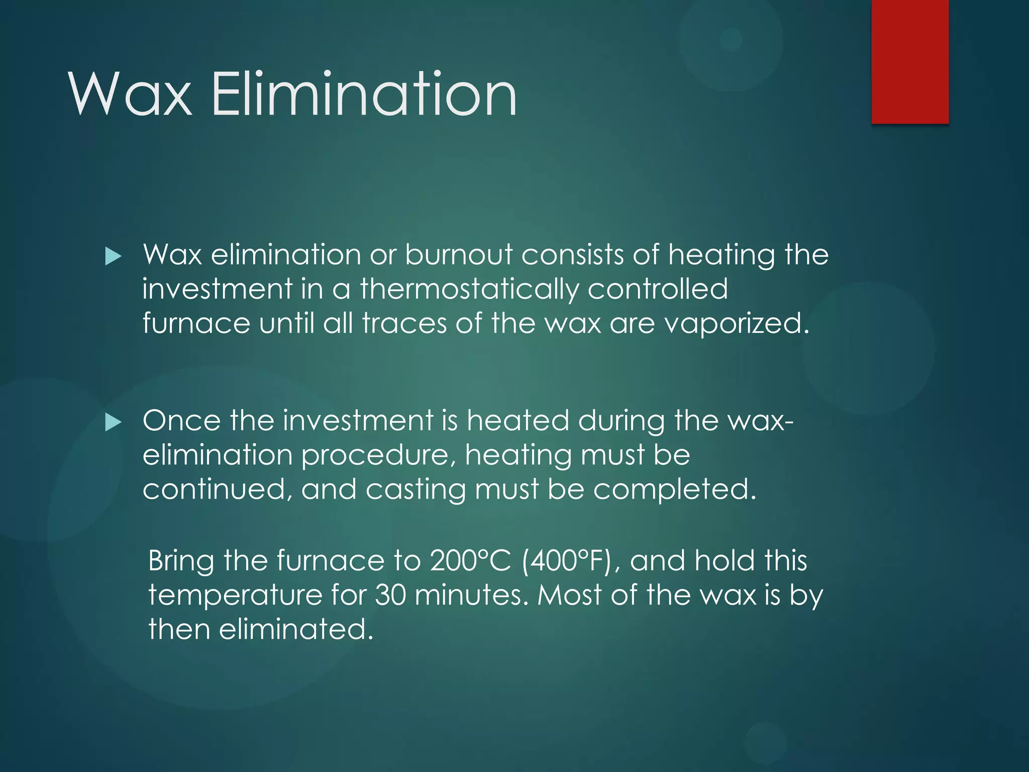 Wax Elimination


Wax elimination or burnout consists of heating the
investment in a thermostatically controlled
furnace until all traces of the wax are vaporized.



Once the investment is heated during the waxelimination procedure, heating must be
continued, and casting must be completed.
Bring the furnace to 200°C (400°F), and hold this
temperature for 30 minutes. Most of the wax is by
then eliminated.

 