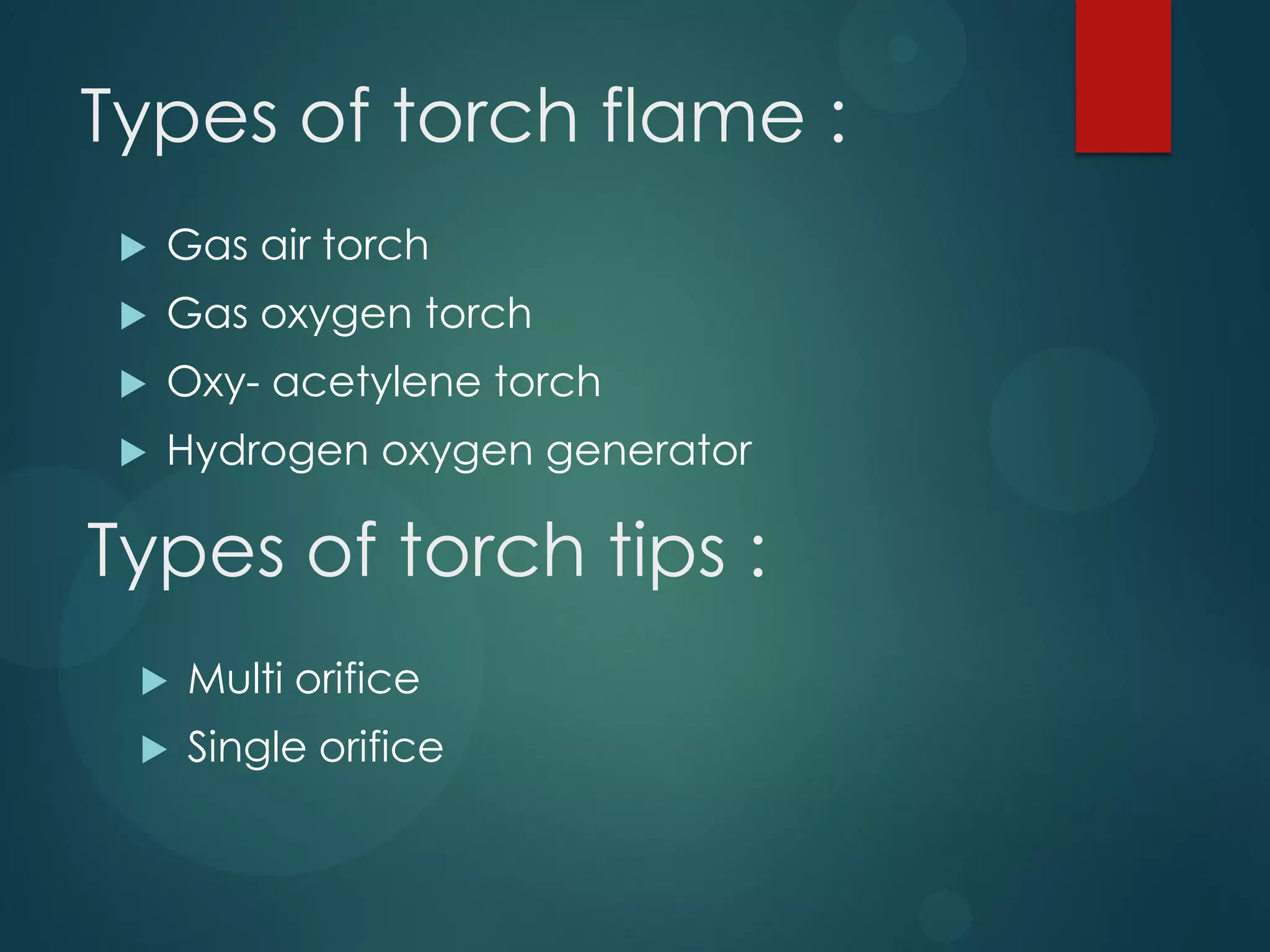 Types of torch flame :


Gas air torch



Gas oxygen torch



Oxy- acetylene torch



Hydrogen oxygen generator

Types of torch tips :


Multi orifice



Single orifice

 
