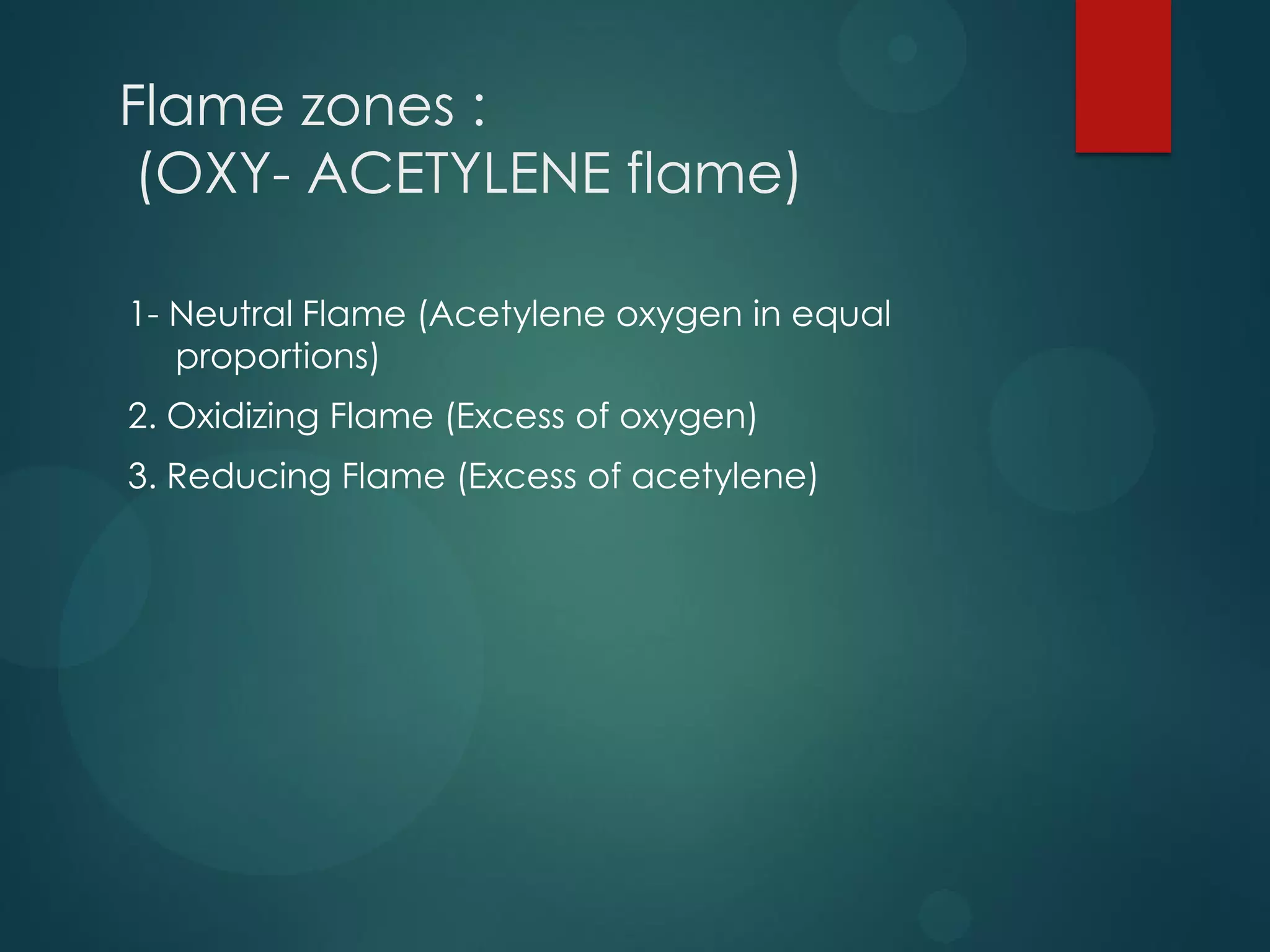Flame zones :
(OXY- ACETYLENE flame)
1- Neutral Flame (Acetylene oxygen in equal
proportions)
2. Oxidizing Flame (Excess of oxygen)
3. Reducing Flame (Excess of acetylene)

 