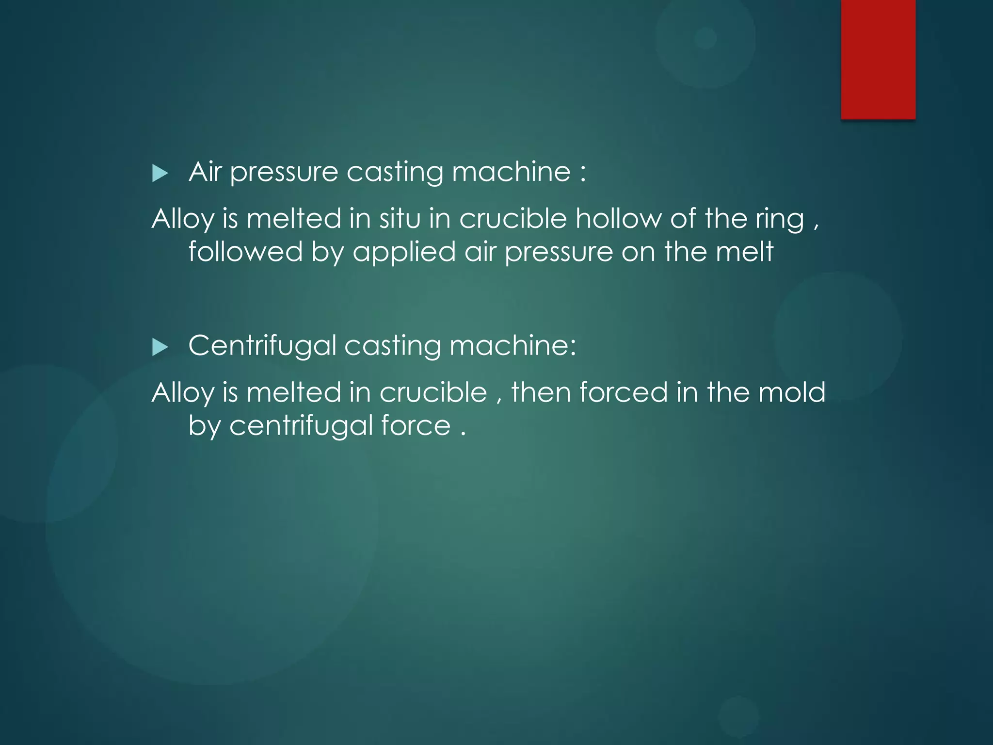 

Air pressure casting machine :

Alloy is melted in situ in crucible hollow of the ring ,
followed by applied air pressure on the melt


Centrifugal casting machine:

Alloy is melted in crucible , then forced in the mold
by centrifugal force .

 