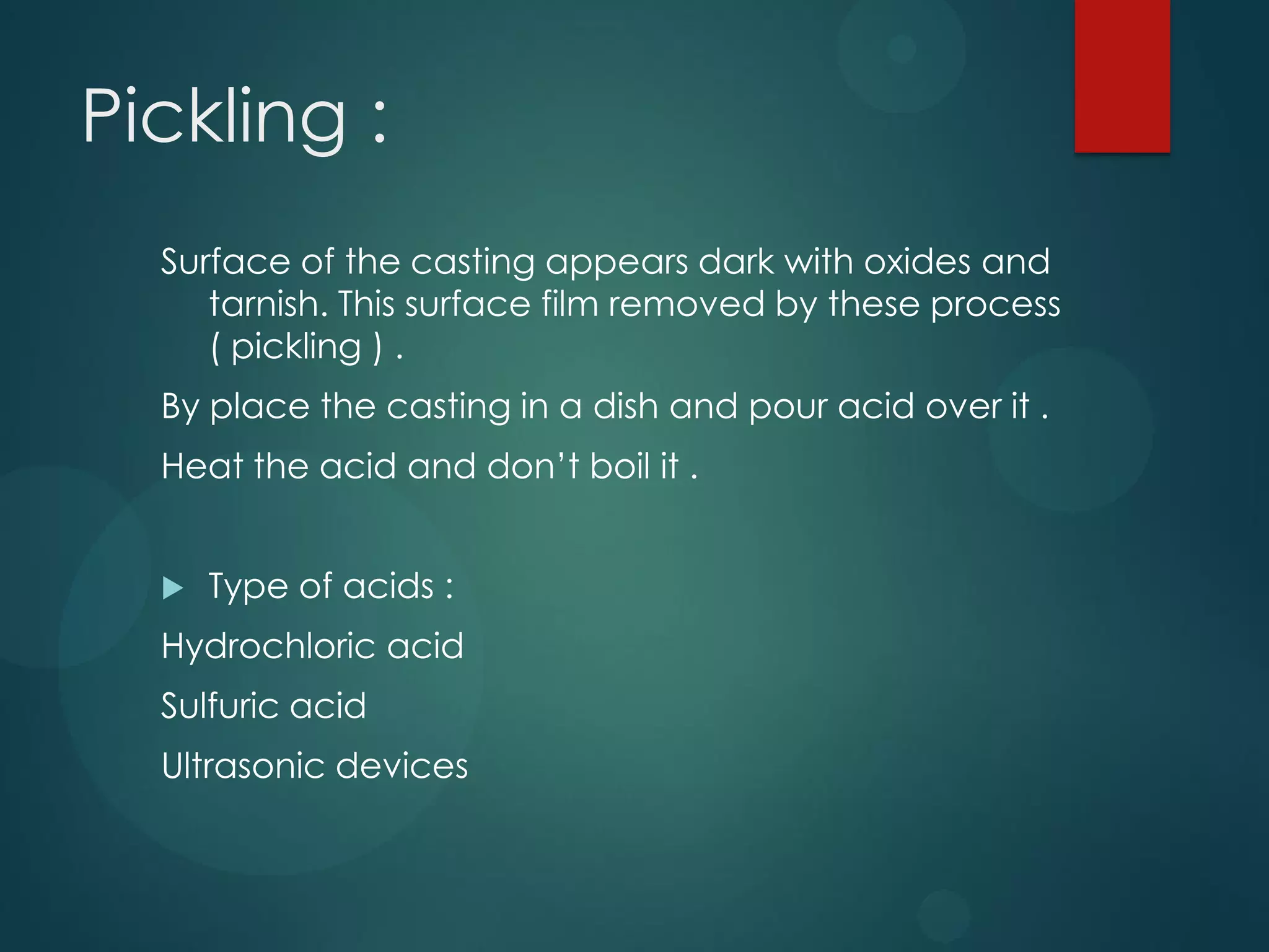 Pickling :
Surface of the casting appears dark with oxides and
tarnish. This surface film removed by these process
( pickling ) .
By place the casting in a dish and pour acid over it .
Heat the acid and don’t boil it .


Type of acids :

Hydrochloric acid
Sulfuric acid

Ultrasonic devices

 