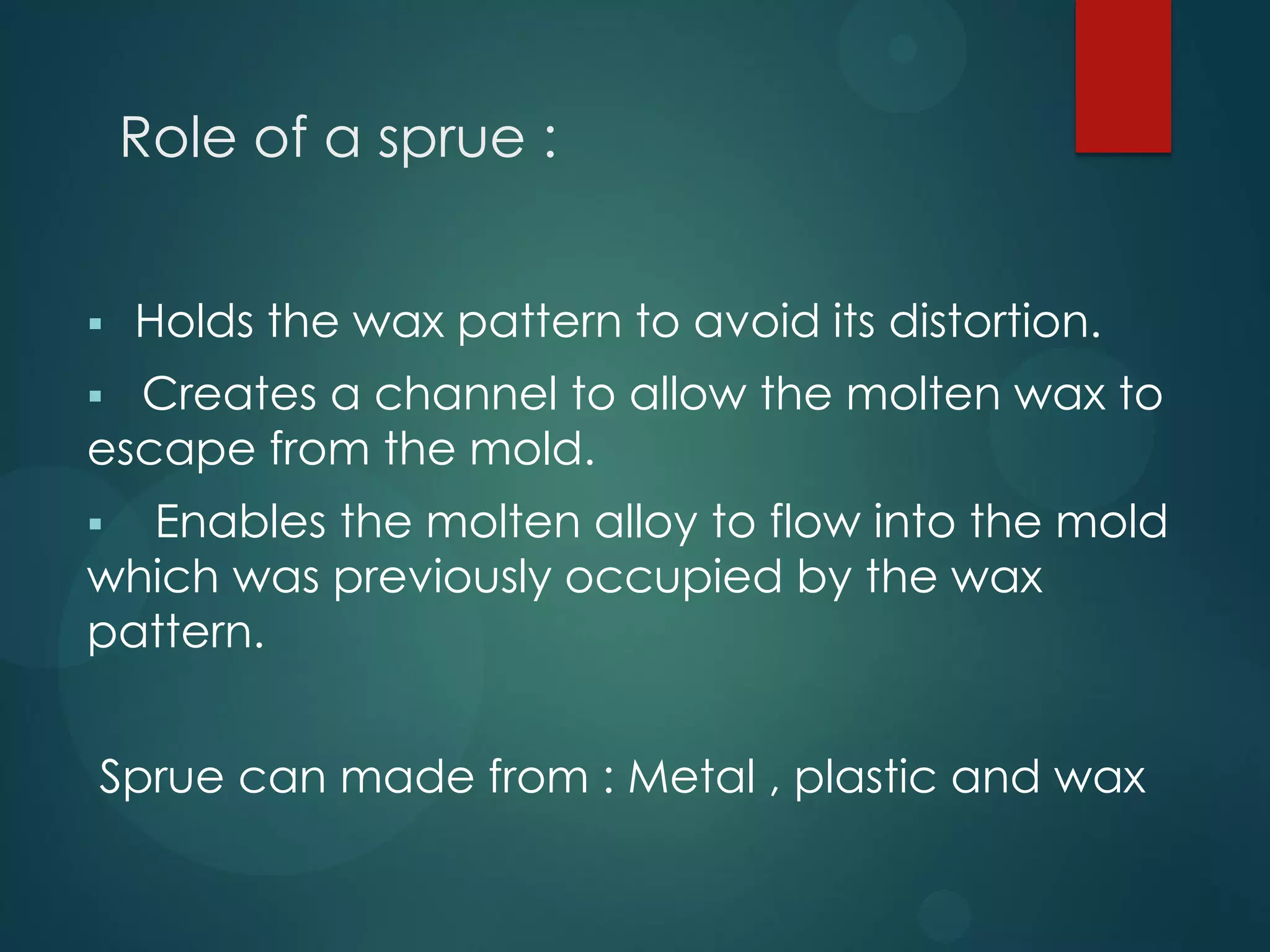Role of a sprue :


Holds the wax pattern to avoid its distortion.

Creates a channel to allow the molten wax to
escape from the mold.


Enables the molten alloy to flow into the mold
which was previously occupied by the wax
pattern.


Sprue can made from : Metal , plastic and wax

 