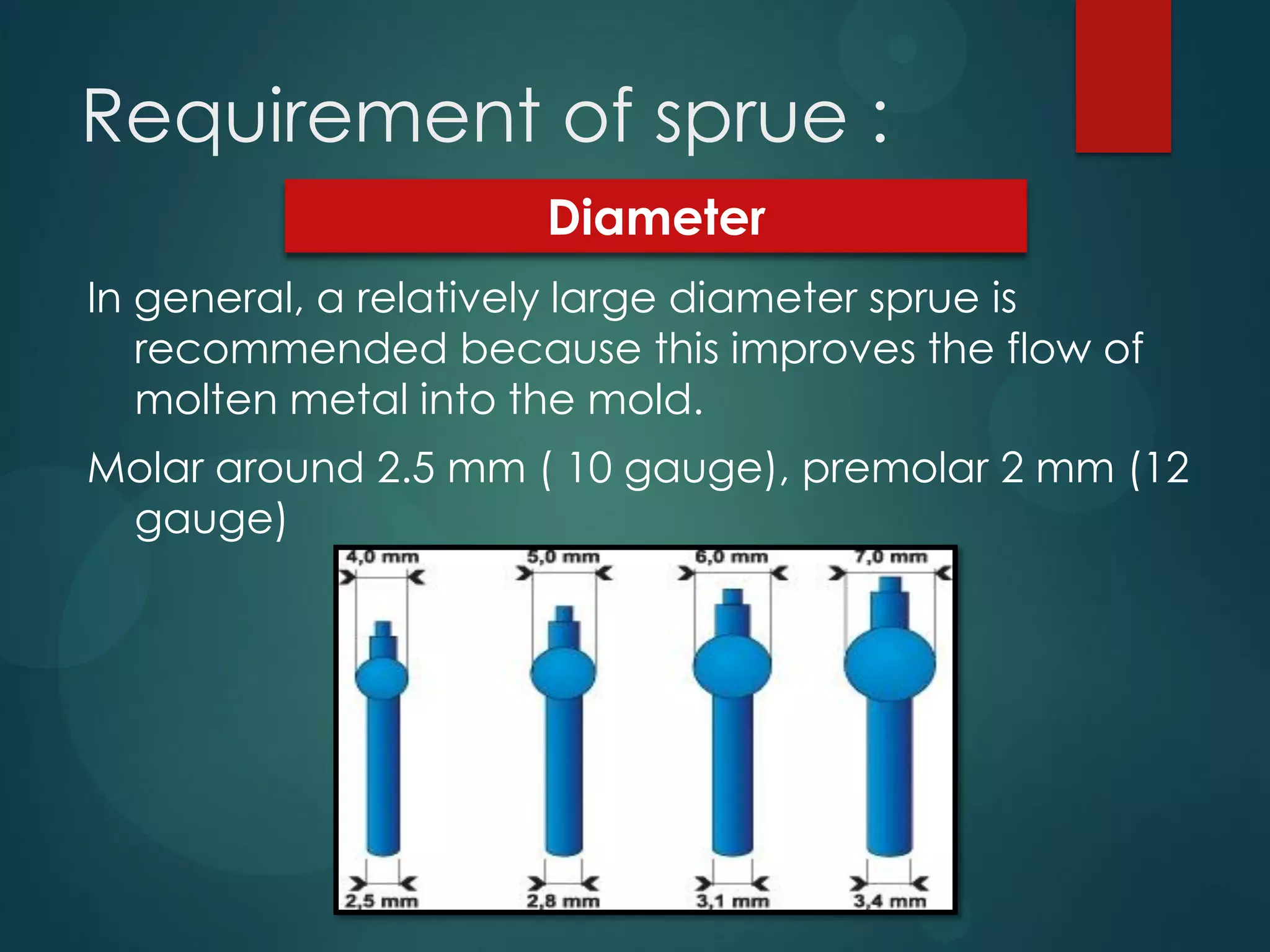 Requirement of sprue :
Diameter
In general, a relatively large diameter sprue is
recommended because this improves the flow of
molten metal into the mold.
Molar around 2.5 mm ( 10 gauge), premolar 2 mm (12
gauge)

 