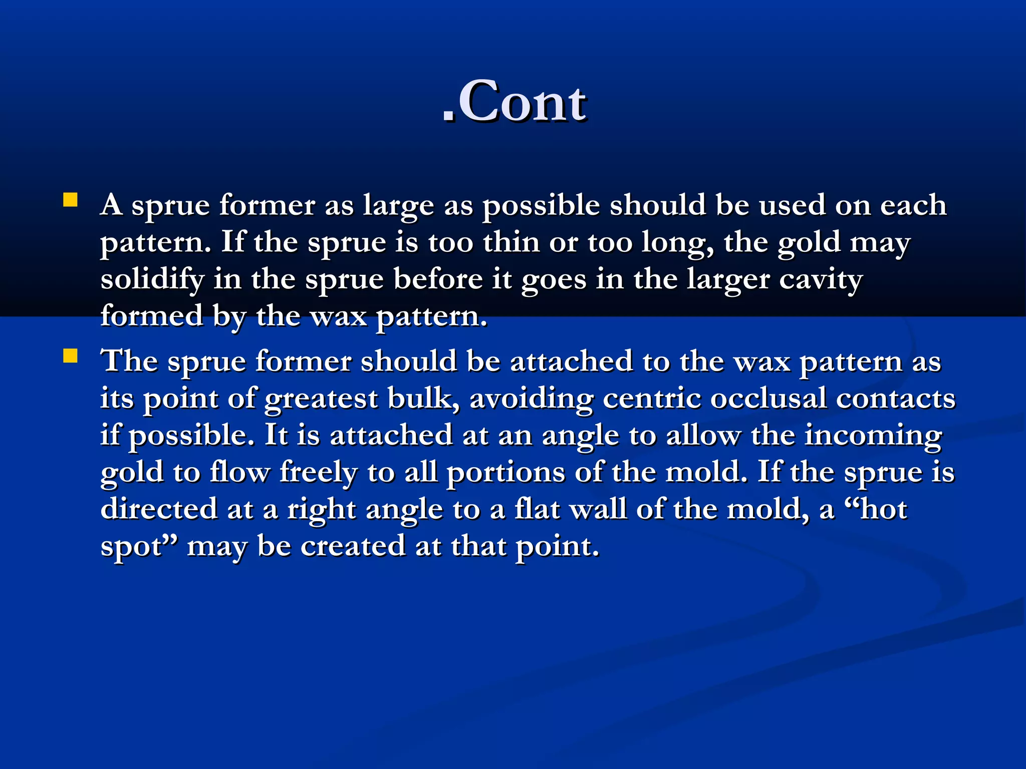 .Cont




A sprue former as large as possible should be used on each
pattern. If the sprue is too thin or too long, the gold may
solidify in the sprue before it goes in the larger cavity
formed by the wax pattern.
The sprue former should be attached to the wax pattern as
its point of greatest bulk, avoiding centric occlusal contacts
if possible. It is attached at an angle to allow the incoming
gold to flow freely to all portions of the mold. If the sprue is
directed at a right angle to a flat wall of the mold, a “hot
spot” may be created at that point.

 