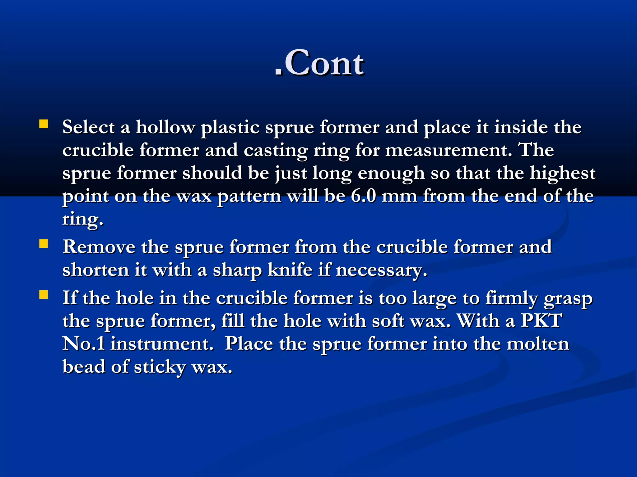 .Cont





Select a hollow plastic sprue former and place it inside the
crucible former and casting ring for measurement. The
sprue former should be just long enough so that the highest
point on the wax pattern will be 6.0 mm from the end of the
ring.
Remove the sprue former from the crucible former and
shorten it with a sharp knife if necessary.
If the hole in the crucible former is too large to firmly grasp
the sprue former, fill the hole with soft wax. With a PKT
No.1 instrument. Place the sprue former into the molten
bead of sticky wax.

 