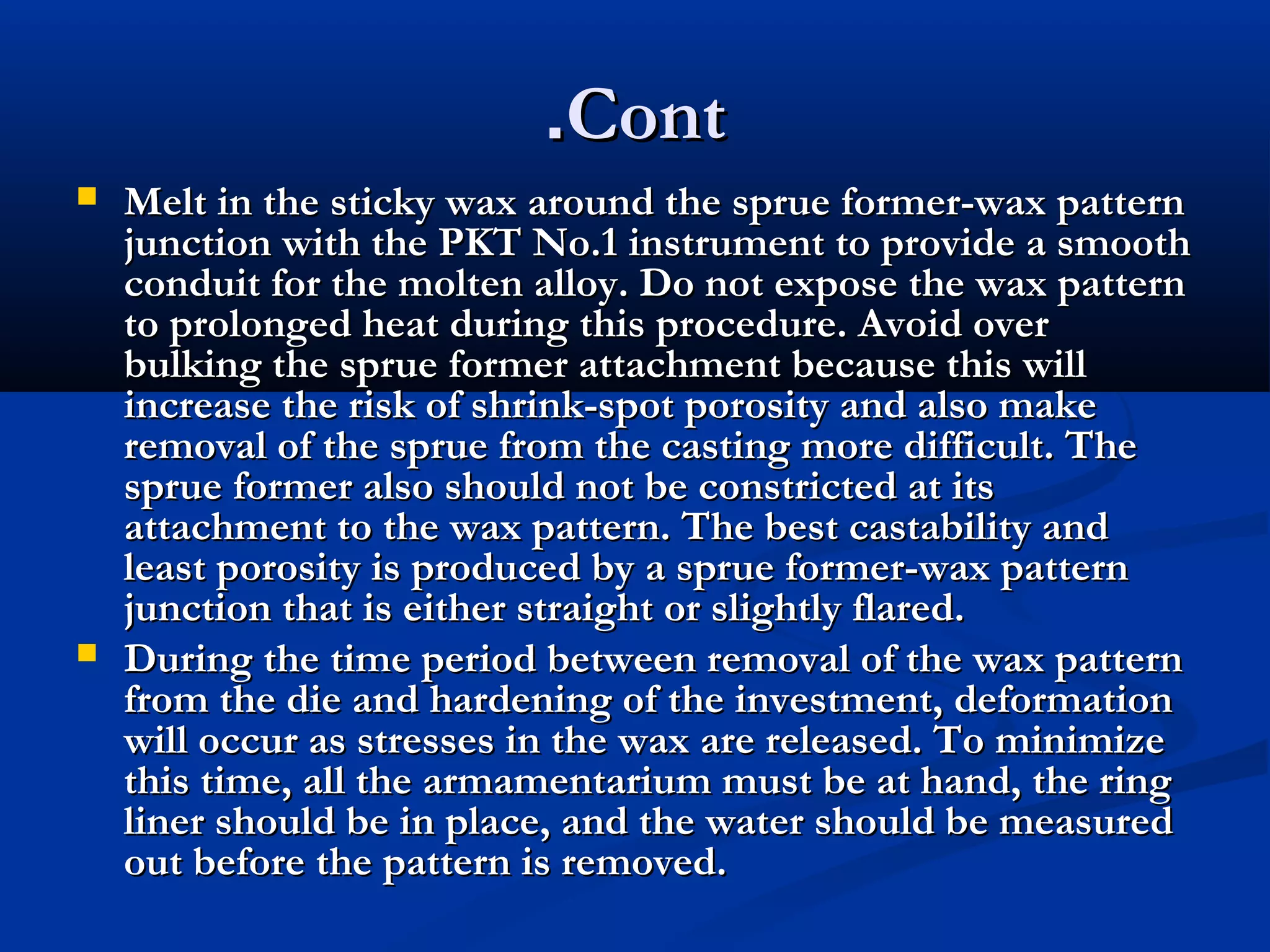 .Cont




Melt in the sticky wax around the sprue former-wax pattern
junction with the PKT No.1 instrument to provide a smooth
conduit for the molten alloy. Do not expose the wax pattern
to prolonged heat during this procedure. Avoid over
bulking the sprue former attachment because this will
increase the risk of shrink-spot porosity and also make
removal of the sprue from the casting more difficult. The
sprue former also should not be constricted at its
attachment to the wax pattern. The best castability and
least porosity is produced by a sprue former-wax pattern
junction that is either straight or slightly flared.
During the time period between removal of the wax pattern
from the die and hardening of the investment, deformation
will occur as stresses in the wax are released. To minimize
this time, all the armamentarium must be at hand, the ring
liner should be in place, and the water should be measured
out before the pattern is removed.

 