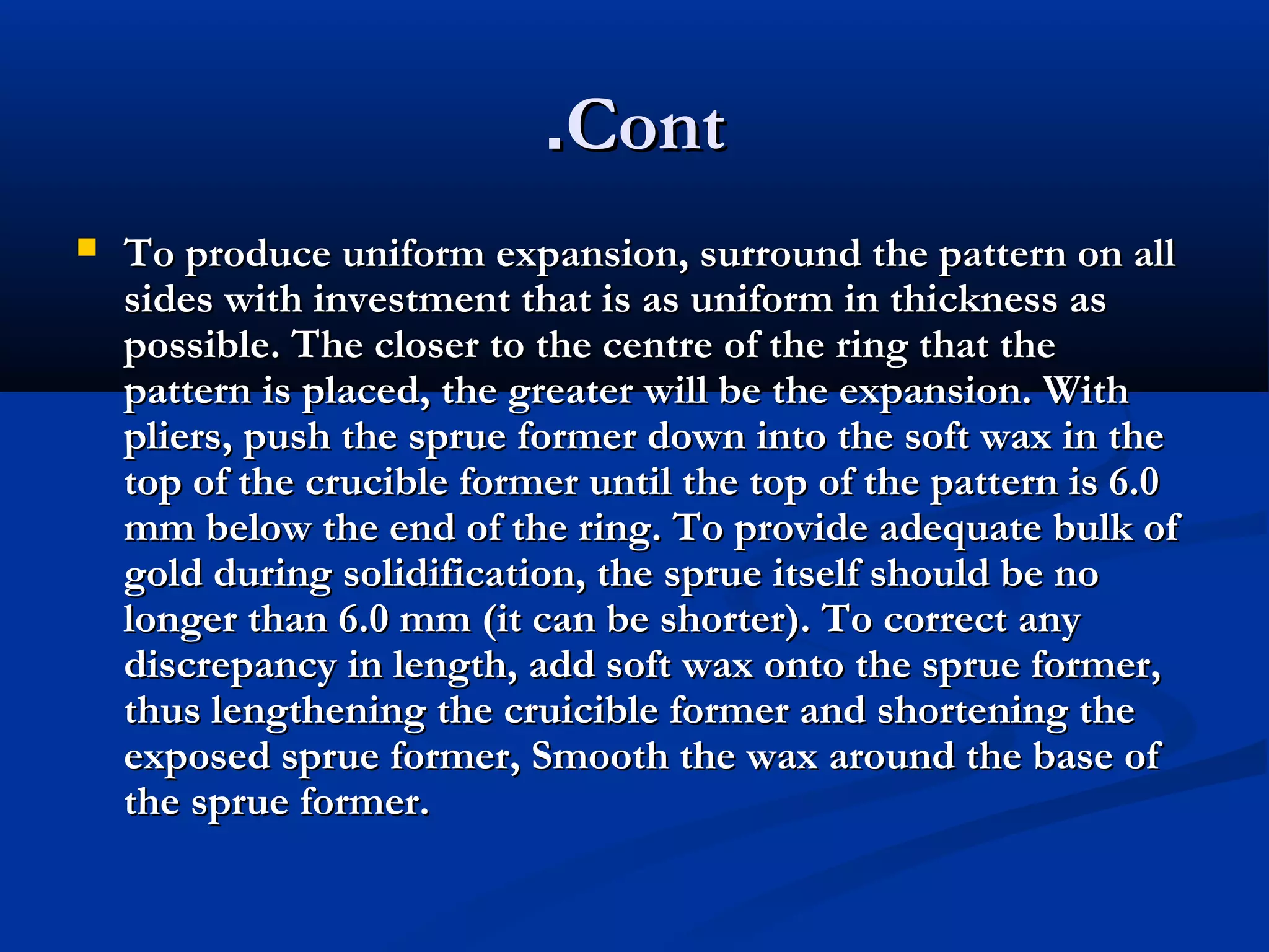 .Cont


To produce uniform expansion, surround the pattern on all
sides with investment that is as uniform in thickness as
possible. The closer to the centre of the ring that the
pattern is placed, the greater will be the expansion. With
pliers, push the sprue former down into the soft wax in the
top of the crucible former until the top of the pattern is 6.0
mm below the end of the ring. To provide adequate bulk of
gold during solidification, the sprue itself should be no
longer than 6.0 mm (it can be shorter). To correct any
discrepancy in length, add soft wax onto the sprue former,
thus lengthening the cruicible former and shortening the
exposed sprue former, Smooth the wax around the base of
the sprue former.

 
