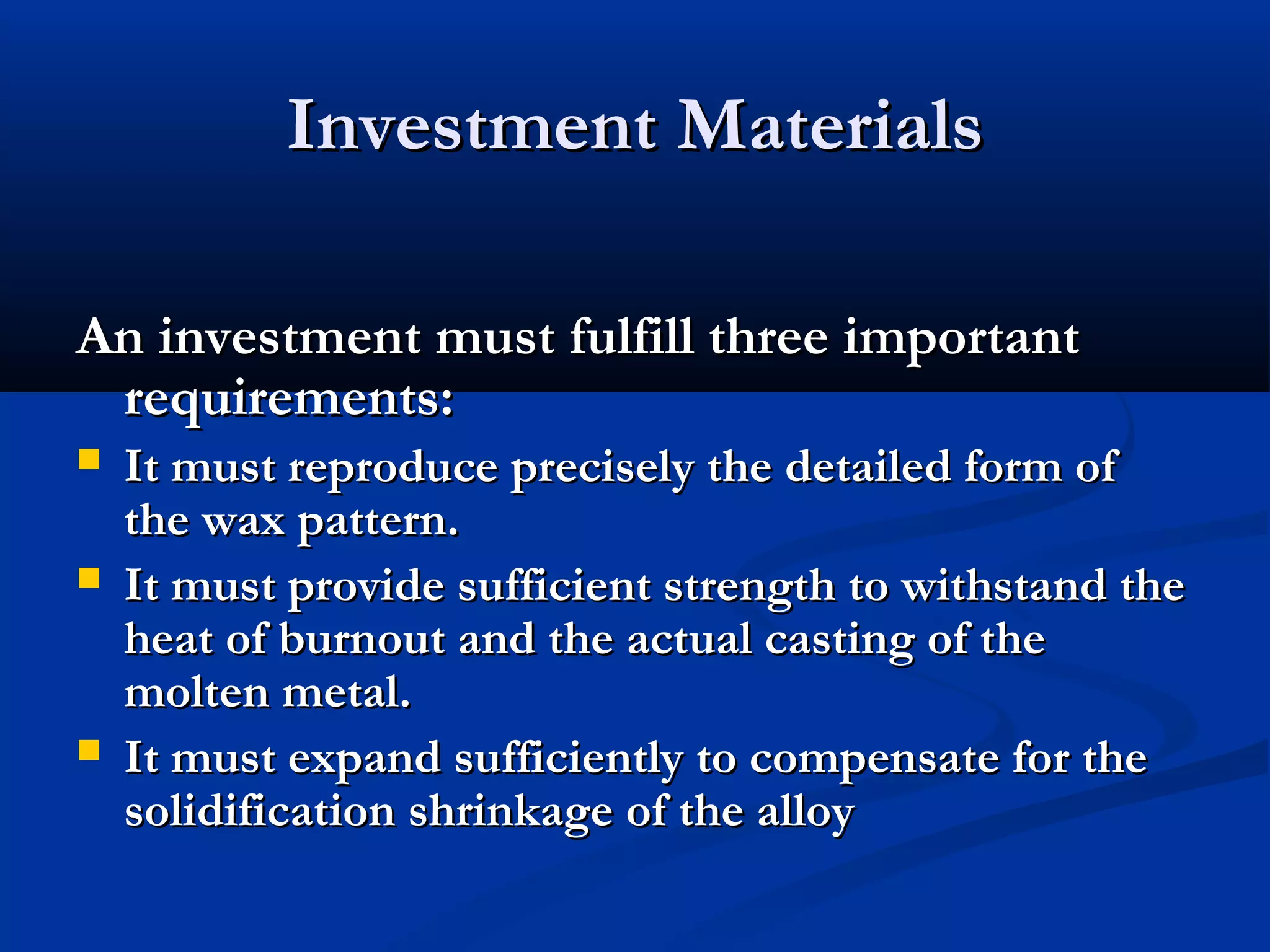 Investment Materials
An investment must fulfill three important
requirements:





It must reproduce precisely the detailed form of
the wax pattern.
It must provide sufficient strength to withstand the
heat of burnout and the actual casting of the
molten metal.
It must expand sufficiently to compensate for the
solidification shrinkage of the alloy

 
