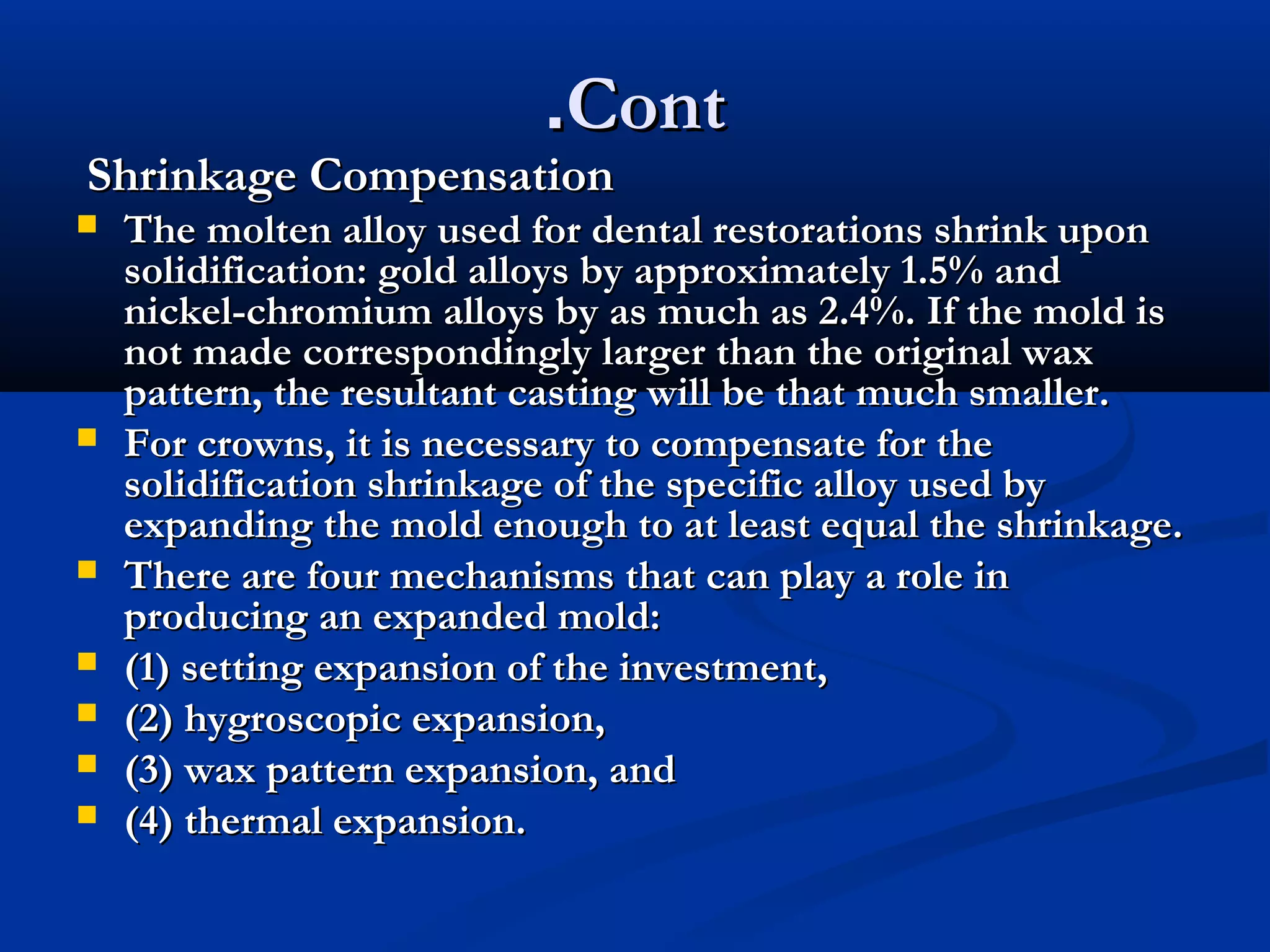 .Cont

Shrinkage Compensation










The molten alloy used for dental restorations shrink upon
solidification: gold alloys by approximately 1.5% and
nickel-chromium alloys by as much as 2.4%. If the mold is
not made correspondingly larger than the original wax
pattern, the resultant casting will be that much smaller.
For crowns, it is necessary to compensate for the
solidification shrinkage of the specific alloy used by
expanding the mold enough to at least equal the shrinkage.
There are four mechanisms that can play a role in
producing an expanded mold:
(1) setting expansion of the investment,
(2) hygroscopic expansion,
(3) wax pattern expansion, and
(4) thermal expansion.

 