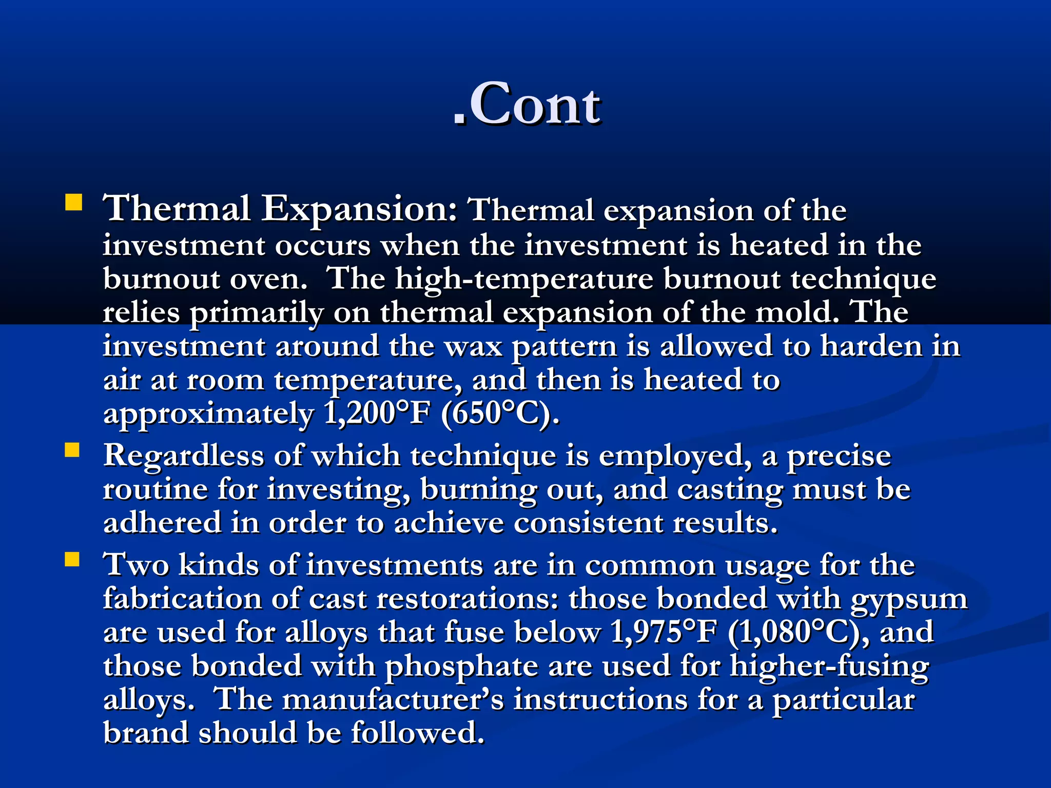 .Cont






Thermal Expansion: Thermal expansion of the

investment occurs when the investment is heated in the
burnout oven. The high-temperature burnout technique
relies primarily on thermal expansion of the mold. The
investment around the wax pattern is allowed to harden in
air at room temperature, and then is heated to
approximately 1,200°F (650°C).
Regardless of which technique is employed, a precise
routine for investing, burning out, and casting must be
adhered in order to achieve consistent results.
Two kinds of investments are in common usage for the
fabrication of cast restorations: those bonded with gypsum
are used for alloys that fuse below 1,975°F (1,080°C), and
those bonded with phosphate are used for higher-fusing
alloys. The manufacturer’s instructions for a particular
brand should be followed.

 