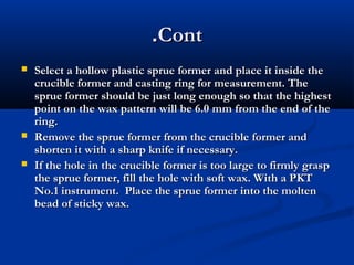 .Cont





Select a hollow plastic sprue former and place it inside the
crucible former and casting ring for measurement. The
sprue former should be just long enough so that the highest
point on the wax pattern will be 6.0 mm from the end of the
ring.
Remove the sprue former from the crucible former and
shorten it with a sharp knife if necessary.
If the hole in the crucible former is too large to firmly grasp
the sprue former, fill the hole with soft wax. With a PKT
No.1 instrument. Place the sprue former into the molten
bead of sticky wax.

 