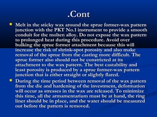 .Cont




Melt in the sticky wax around the sprue former-wax pattern
junction with the PKT No.1 instrument to provide a smooth
conduit for the molten alloy. Do not expose the wax pattern
to prolonged heat during this procedure. Avoid over
bulking the sprue former attachment because this will
increase the risk of shrink-spot porosity and also make
removal of the sprue from the casting more difficult. The
sprue former also should not be constricted at its
attachment to the wax pattern. The best castability and
least porosity is produced by a sprue former-wax pattern
junction that is either straight or slightly flared.
During the time period between removal of the wax pattern
from the die and hardening of the investment, deformation
will occur as stresses in the wax are released. To minimize
this time, all the armamentarium must be at hand, the ring
liner should be in place, and the water should be measured
out before the pattern is removed.

 