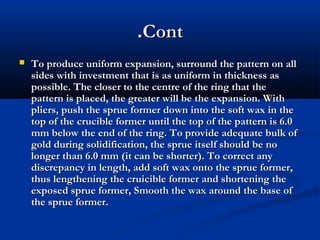 .Cont


To produce uniform expansion, surround the pattern on all
sides with investment that is as uniform in thickness as
possible. The closer to the centre of the ring that the
pattern is placed, the greater will be the expansion. With
pliers, push the sprue former down into the soft wax in the
top of the crucible former until the top of the pattern is 6.0
mm below the end of the ring. To provide adequate bulk of
gold during solidification, the sprue itself should be no
longer than 6.0 mm (it can be shorter). To correct any
discrepancy in length, add soft wax onto the sprue former,
thus lengthening the cruicible former and shortening the
exposed sprue former, Smooth the wax around the base of
the sprue former.

 