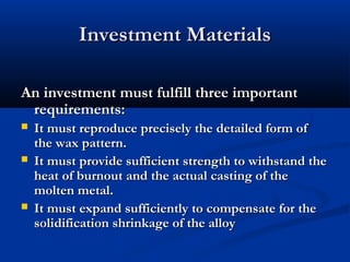 Investment Materials
An investment must fulfill three important
requirements:





It must reproduce precisely the detailed form of
the wax pattern.
It must provide sufficient strength to withstand the
heat of burnout and the actual casting of the
molten metal.
It must expand sufficiently to compensate for the
solidification shrinkage of the alloy

 