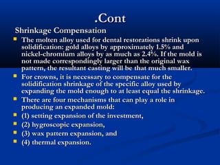 .Cont

Shrinkage Compensation










The molten alloy used for dental restorations shrink upon
solidification: gold alloys by approximately 1.5% and
nickel-chromium alloys by as much as 2.4%. If the mold is
not made correspondingly larger than the original wax
pattern, the resultant casting will be that much smaller.
For crowns, it is necessary to compensate for the
solidification shrinkage of the specific alloy used by
expanding the mold enough to at least equal the shrinkage.
There are four mechanisms that can play a role in
producing an expanded mold:
(1) setting expansion of the investment,
(2) hygroscopic expansion,
(3) wax pattern expansion, and
(4) thermal expansion.

 