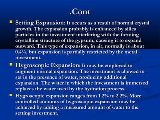 .Cont


Setting Expansion: It occurs as a result of normal crystal

growth. The expansion probably is enhanced by silica
particles in the investment interfering with the forming
crystalline structure of the gypsum, causing it to expand
outward. This type of expansion, in air, normally is about
0.4%, but expansion is partially restricted by the metal
investment.
 Hygroscopic Expansion: It may be employed to
augment normal expansion. The investment is allowed to
set in the presence of water, producing additional
expansion. The water in which the investment is immersed
replaces the water used by the hydration process.
 Hygroscopic expansion ranges from 1.2% to 2.2%. More
controlled amounts of hygroscopic expansion may be
achieved by adding a measured amount of water to the
setting investment.

 
