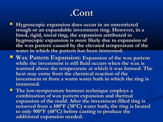 .Cont
Hygroscopic expansion does occur in an unrestricted
trough or an expandable investment ring. However, in a
lined, rigid, metal ring, the expansion attributed to
hygroscopic expansion is more likely due to expansion of
the wax pattern caused by the elevated temperature of the
water in which the pattern has been immersed.
 Wax Pattern Expansion: Expansion of the wax pattern
while the investment is still fluid occurs when the wax is
warmed above the temperature at which it was formed. The
heat may come from the chemical reaction of the
investment or from a warm water bath in which the ring is
immersed.
 The low-temperature burnout technique employs a
combination of wax pattern expansion and thermal
expansion of the mold. After the investment-filled ring is
removed from a 100°F (38°C) water bath, the ring is heated
to only 900°F (48°C) before casting to produce the
additional expansion needed.


 