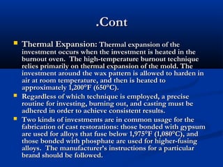 .Cont






Thermal Expansion: Thermal expansion of the

investment occurs when the investment is heated in the
burnout oven. The high-temperature burnout technique
relies primarily on thermal expansion of the mold. The
investment around the wax pattern is allowed to harden in
air at room temperature, and then is heated to
approximately 1,200°F (650°C).
Regardless of which technique is employed, a precise
routine for investing, burning out, and casting must be
adhered in order to achieve consistent results.
Two kinds of investments are in common usage for the
fabrication of cast restorations: those bonded with gypsum
are used for alloys that fuse below 1,975°F (1,080°C), and
those bonded with phosphate are used for higher-fusing
alloys. The manufacturer’s instructions for a particular
brand should be followed.

 