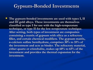 Gypsum-Bonded Investments


The gypsum-bonded investments are used with types I, II
and III gold alloys. These investments are themselves
classified as type I for use with the high-temperature
technique, or type II for the low-temperature technique.
After setting, both types of investment are composites
containing a matrix of gypsum with silica as a refractory
filler, and certain chemical modifiers. The gypsum matrix,
α-calcium sulfate hemihydrate, comprises 30% to 35% of
the investment and acts as binder. The refractory material,
either quartz or cristobalite, makes up 60% to 65% of the
investment and provides the thermal expansion for the
investment.

 