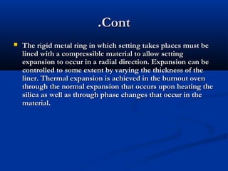 .Cont


The rigid metal ring in which setting takes places must be
lined with a compressible material to allow setting
expansion to occur in a radial direction. Expansion can be
controlled to some extent by varying the thickness of the
liner. Thermal expansion is achieved in the burnout oven
through the normal expansion that occurs upon heating the
silica as well as through phase changes that occur in the
material.

 