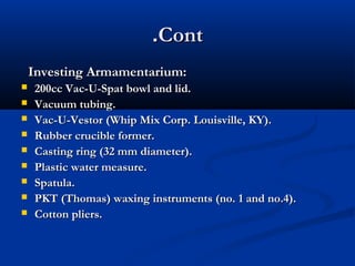 .Cont
Investing Armamentarium:










200cc Vac-U-Spat bowl and lid.
Vacuum tubing.
Vac-U-Vestor (Whip Mix Corp. Louisville, KY).
Rubber crucible former.
Casting ring (32 mm diameter).
Plastic water measure.
Spatula.
PKT (Thomas) waxing instruments (no. 1 and no.4).
Cotton pliers.

 