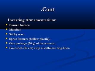 .Cont
Investing Armamentarium:







Bunsen burner.
Matches.
Sticky wax.
Sprue formers (hollow plastic).
One package (50 g) of investment.
Four-inch (10 cm) strip of cellulose ring liner.

 