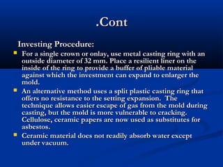 .Cont
Investing Procedure:






For a single crown or onlay, use metal casting ring with an
outside diameter of 32 mm. Place a resilient liner on the
inside of the ring to provide a buffer of pliable material
against which the investment can expand to enlarger the
mold.
An alternative method uses a split plastic casting ring that
offers no resistance to the setting expansion. The
technique allows easier escape of gas from the mold during
casting, but the mold is more vulnerable to cracking.
Cellulose, ceramic papers are now used as substitutes for
asbestos.
Ceramic material does not readily absorb water except
under vacuum.

 