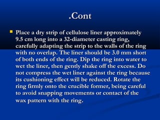 .Cont


Place a dry strip of cellulose liner approximately
9.5 cm long into a 32-diameter casting ring,
carefully adapting the strip to the walls of the ring
with no overlap. The liner should be 3.0 mm short
of both ends of the ring. Dip the ring into water to
wet the liner, then gently shake off the excess. Do
not compress the wet liner against the ring because
its cushioning effect will be reduced. Rotate the
ring firmly onto the crucible former, being careful
to avoid snapping movements or contact of the
wax pattern with the ring.

 