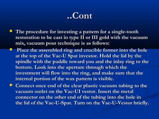 ..Cont






The procedure for investing a pattern for a single-tooth
restoration to be cast in type II or III gold with the vacuum
mix, vacuum pour technique is as follows:
Place the assembled ring and crucible former into the hole
at the top of the Vac-U Spat investor. Hold the lid by the
spindle with the paddle toward you and the inlay ring to the
bottom. Look into the aperture through which the
investment will flow into the ring, and make sure that the
internal portion of the wax pattern is visible.
Connect once end of the clear plastic vacuum tubing to the
vacuum outlet on the Vac-UI vestor. Insert the metal
connector on the other end of the tubing into the hole in
the lid of the Vac-U-Spat. Turn on the Vac-U-Vestor briefly.

 